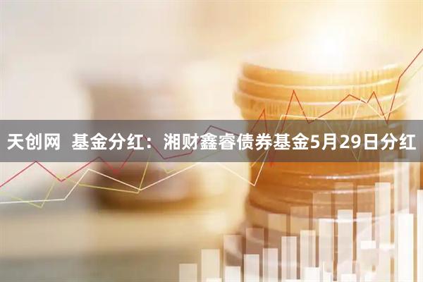 天创网  基金分红：湘财鑫睿债券基金5月29日分红