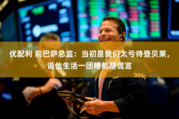 优配利 前巴萨总监：当初是我们太亏待登贝莱，说他生活一团糟都是谎言