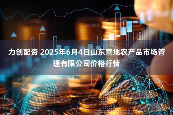 力创配资 2025年6月4日山东喜地农产品市场管理有限公司价格行情