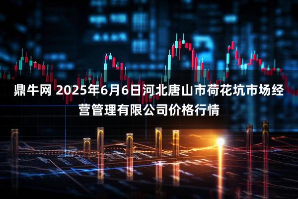 鼎牛网 2025年6月6日河北唐山市荷花坑市场经营管理有限公司价格行情