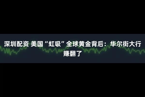 深圳配资 美国“虹吸”全球黄金背后：华尔街大行赚翻了