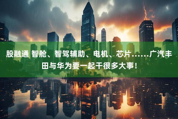 股融通 智舱、智驾辅助、电机、芯片……广汽丰田与华为要一起干很多大事！