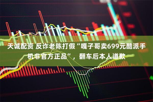 天诚配资 反诈老陈打假“嘎子哥卖699元酷派手机非官方正品”，翻车后本人道歉