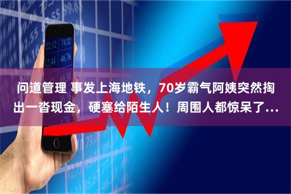 问道管理 事发上海地铁，70岁霸气阿姨突然掏出一沓现金，硬塞给陌生人！周围人都惊呆了…