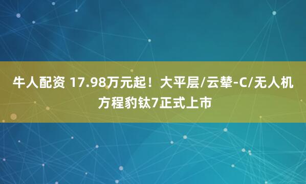 牛人配资 17.98万元起！大平层/云辇-C/无人机 方程豹钛7正式上市