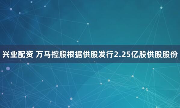 兴业配资 万马控股根据供股发行2.25亿股供股股份