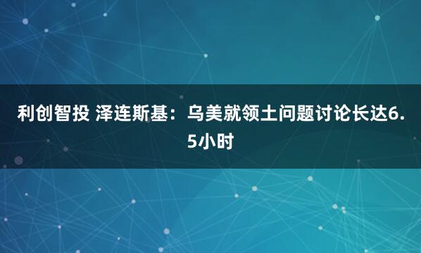 利创智投 泽连斯基：乌美就领土问题讨论长达6.5小时
